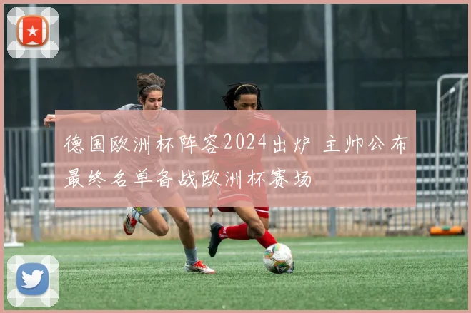 德国欧洲杯阵容2024出炉 主帅公布最终名单备战欧洲杯赛场