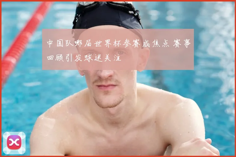 中国队哪届世界杯参赛成焦点 赛事回顾引发球迷关注