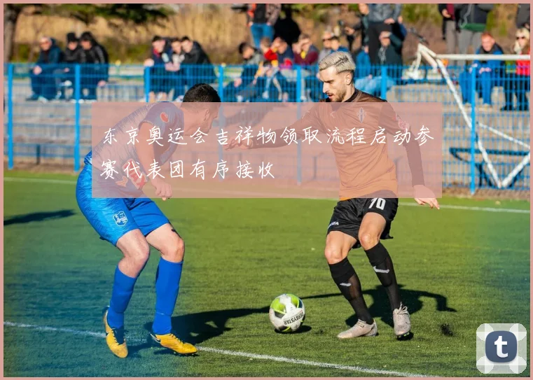 东京奥运会吉祥物领取流程启动参赛代表团有序接收