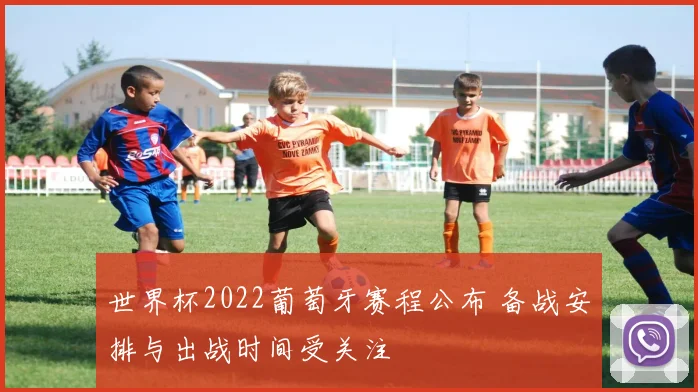 世界杯2022葡萄牙赛程公布 备战安排与出战时间受关注