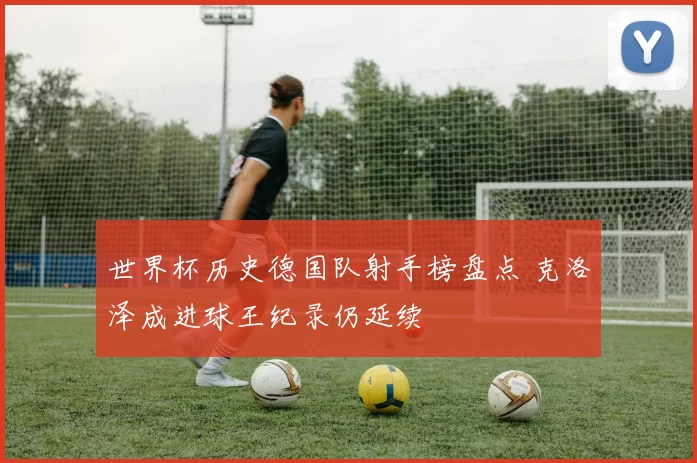 世界杯历史德国队射手榜盘点 克洛泽成进球王纪录仍延续