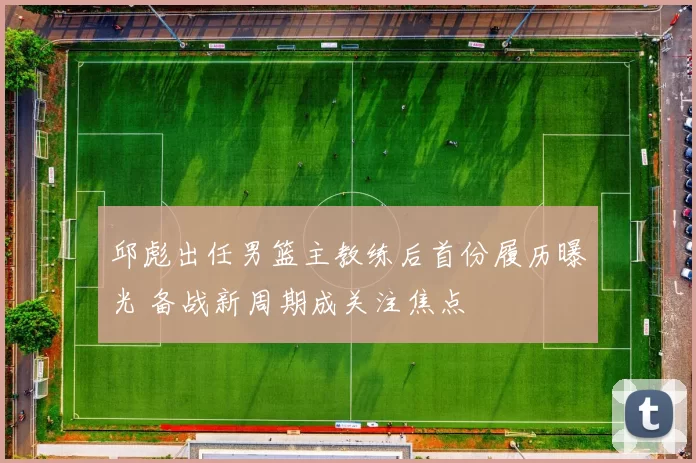 邱彪出任男篮主教练后首份履历曝光 备战新周期成关注焦点