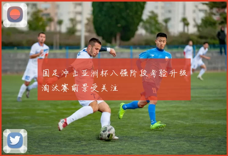国足冲击亚洲杯八强阶段考验升级淘汰赛前景受关注