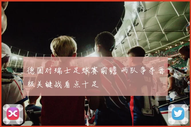 德国对瑞士足球赛前瞻 两队争夺晋级关键战看点十足