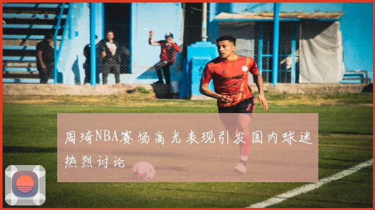 周琦NBA赛场高光表现引发国内球迷热烈讨论