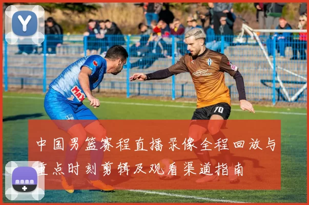 中国男篮赛程直播录像全程回放与重点时刻剪辑及观看渠道指南