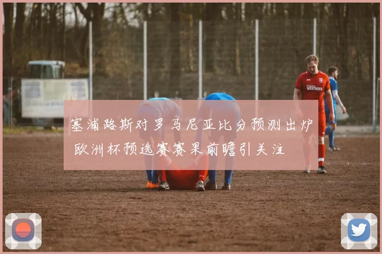 塞浦路斯对罗马尼亚比分预测出炉 欧洲杯预选赛赛果前瞻引关注