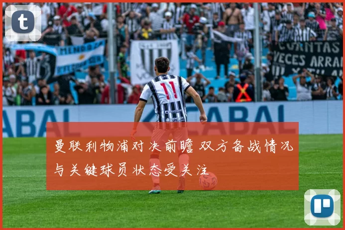 曼联利物浦对决前瞻 双方备战情况与关键球员状态受关注