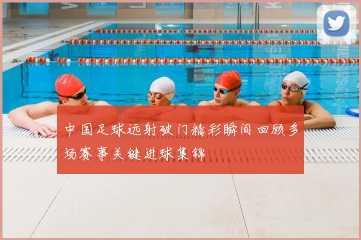 中国足球远射破门精彩瞬间回顾多场赛事关键进球集锦
