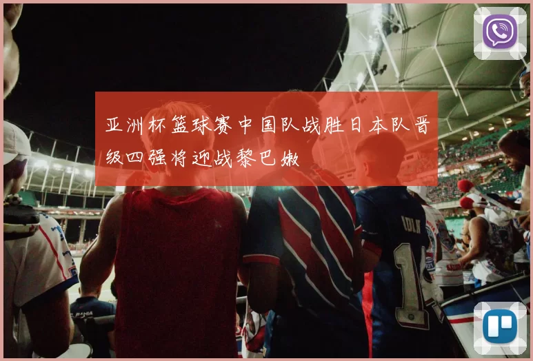 亚洲杯篮球赛中国队战胜日本队晋级四强将迎战黎巴嫩