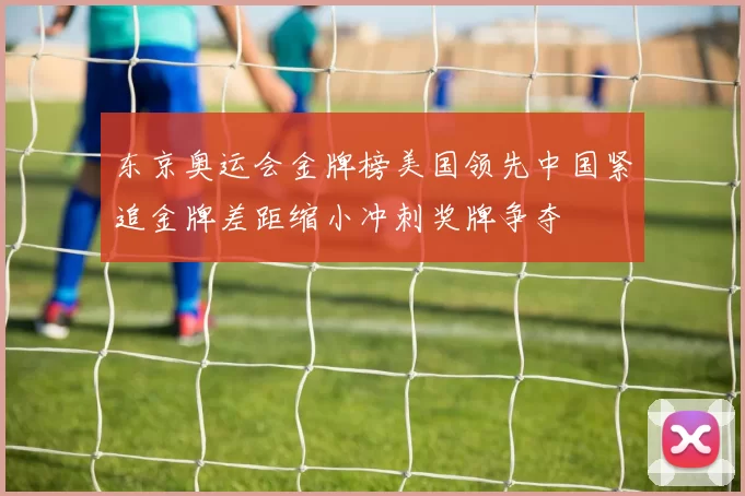 东京奥运会金牌榜美国领先中国紧追金牌差距缩小冲刺奖牌争夺