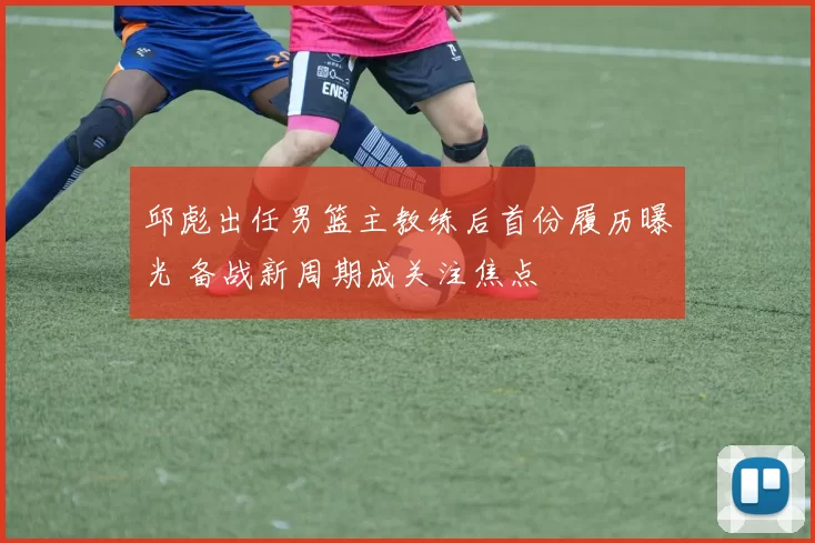 邱彪出任男篮主教练后首份履历曝光 备战新周期成关注焦点