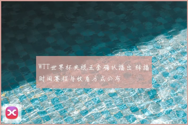 WTT世界杯央视五套确认播出 转播时间赛程与收看方式公布