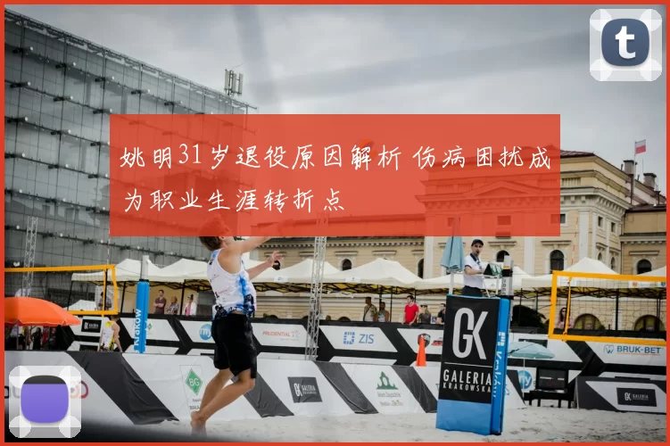 姚明31岁退役原因解析 伤病困扰成为职业生涯转折点