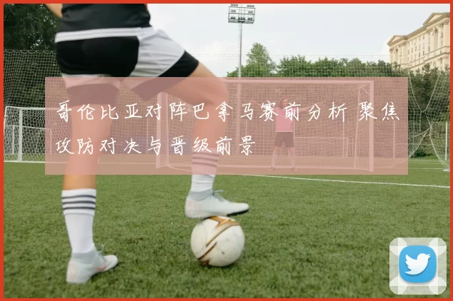哥伦比亚对阵巴拿马赛前分析 聚焦攻防对决与晋级前景