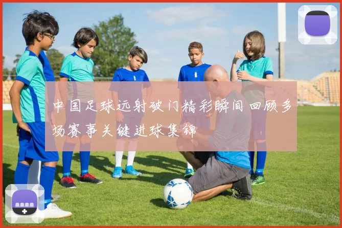 中国足球远射破门精彩瞬间回顾多场赛事关键进球集锦