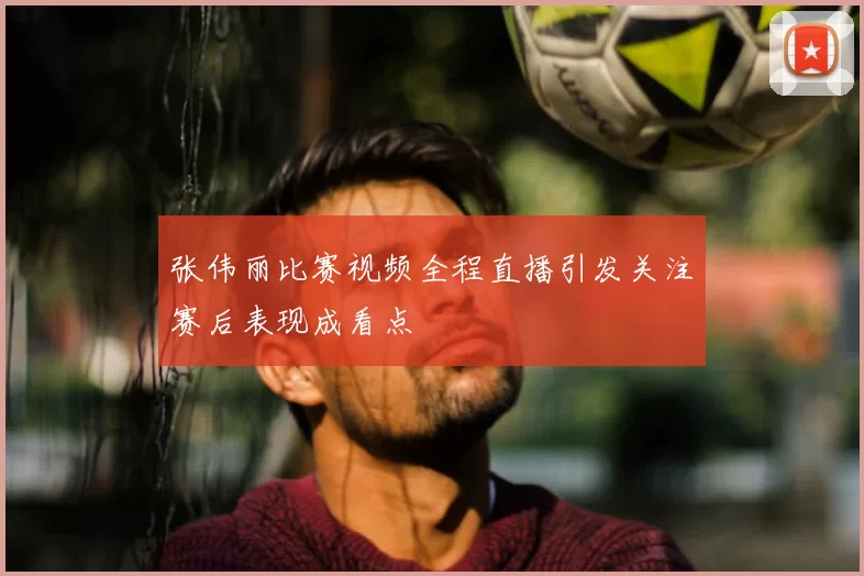 张伟丽比赛视频全程直播引发关注赛后表现成看点