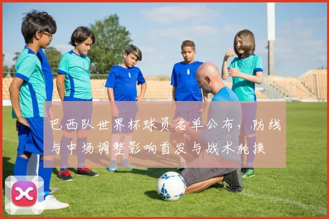 巴西队世界杯球员名单公布，防线与中场调整影响首发与战术轮换
