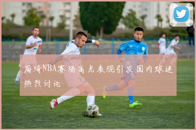 周琦NBA赛场高光表现引发国内球迷热烈讨论