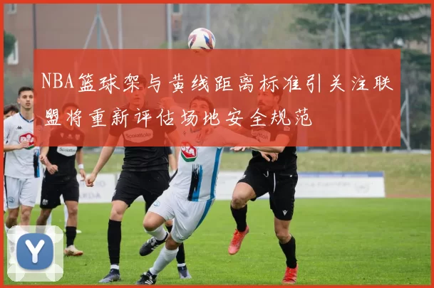 NBA篮球架与黄线距离标准引关注联盟将重新评估场地安全规范