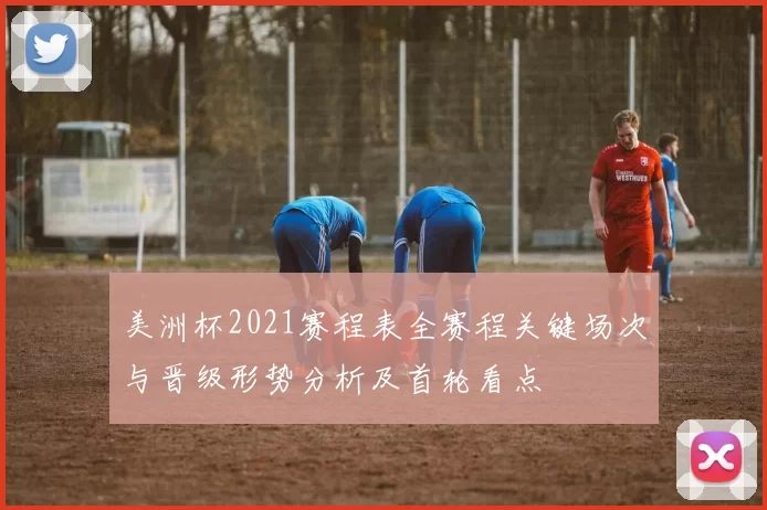 美洲杯2021赛程表全赛程关键场次与晋级形势分析及首轮看点