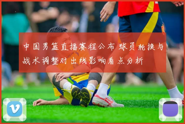 中国男篮直播赛程公布 球员轮换与战术调整对出线影响看点分析