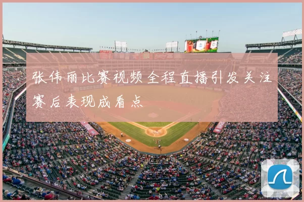 张伟丽比赛视频全程直播引发关注赛后表现成看点