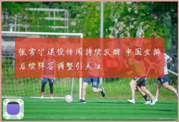 张常宁退役传闻持续发酵 中国女排后续阵容调整引关注