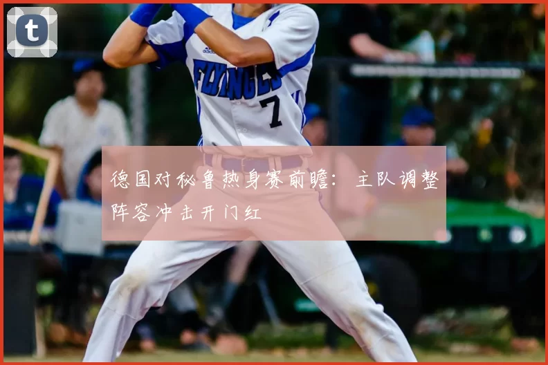 德国对秘鲁热身赛前瞻：主队调整阵容冲击开门红