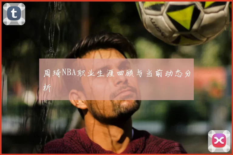 周琦NBA职业生涯回顾与当前动态分析