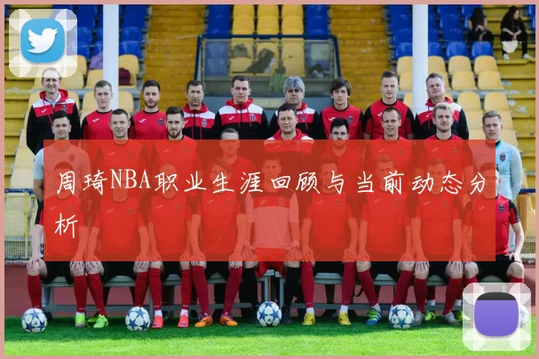 周琦NBA职业生涯回顾与当前动态分析