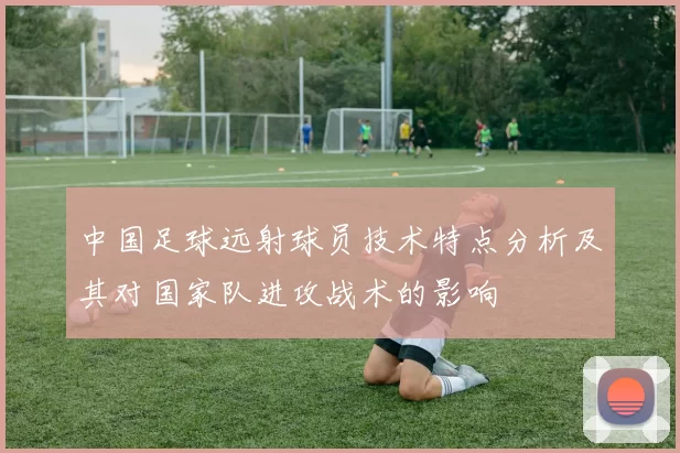 中国足球远射球员技术特点分析及其对国家队进攻战术的影响