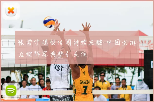 张常宁退役传闻持续发酵 中国女排后续阵容调整引关注