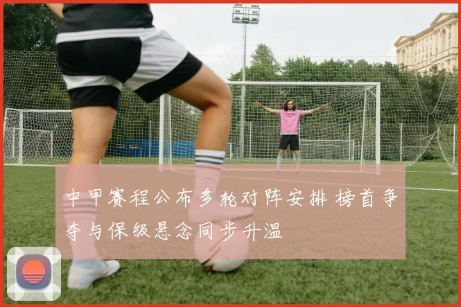 中甲赛程公布多轮对阵安排 榜首争夺与保级悬念同步升温