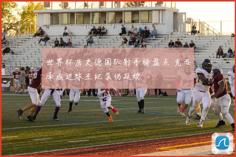 世界杯历史德国队射手榜盘点 克洛泽成进球王纪录仍延续