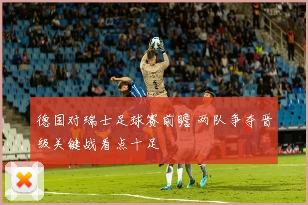 德国对瑞士足球赛前瞻 两队争夺晋级关键战看点十足