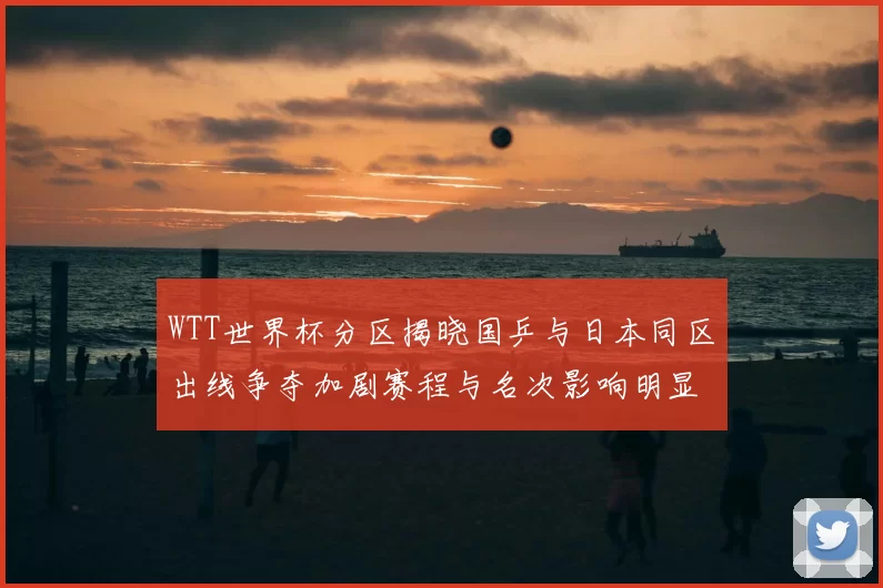 WTT世界杯分区揭晓国乒与日本同区出线争夺加剧赛程与名次影响明显
