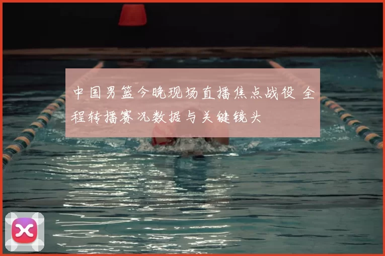 中国男篮今晚现场直播焦点战役 全程转播赛况数据与关键镜头