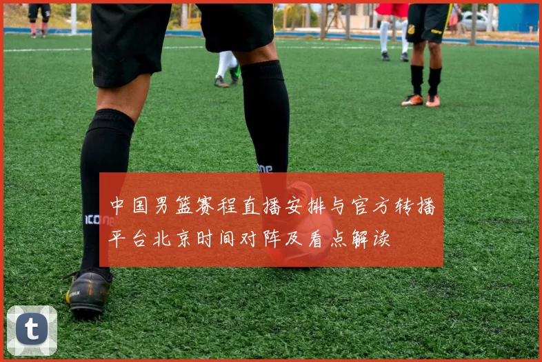 中国男篮赛程直播安排与官方转播平台北京时间对阵及看点解读