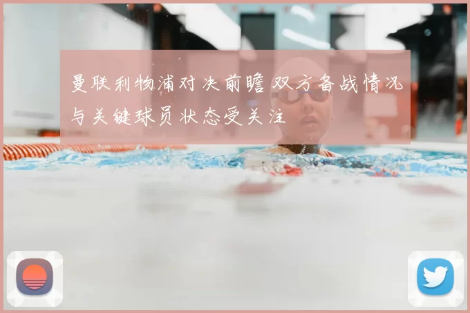 曼联利物浦对决前瞻 双方备战情况与关键球员状态受关注