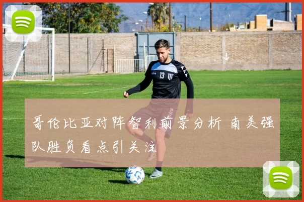 哥伦比亚对阵智利前景分析 南美强队胜负看点引关注