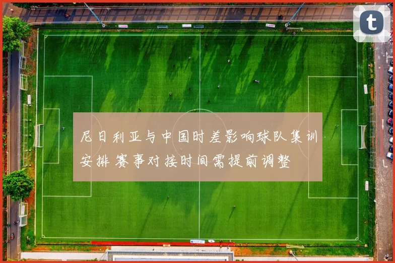 尼日利亚与中国时差影响球队集训安排 赛事对接时间需提前调整