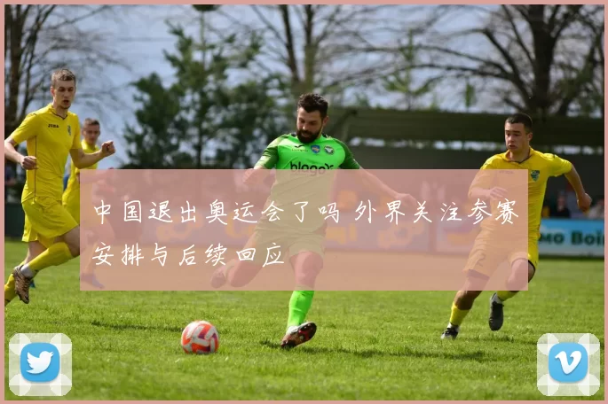 中国退出奥运会了吗 外界关注参赛安排与后续回应