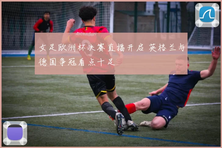 女足欧洲杯决赛直播开启 英格兰与德国争冠看点十足