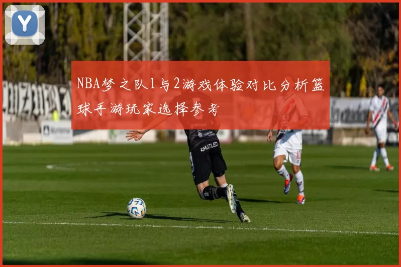 NBA梦之队1与2游戏体验对比分析篮球手游玩家选择参考