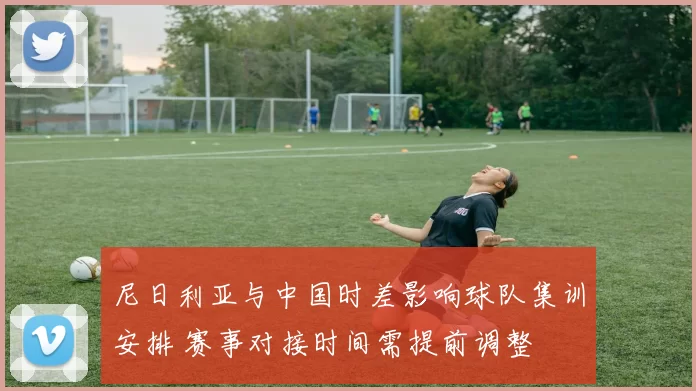 尼日利亚与中国时差影响球队集训安排 赛事对接时间需提前调整