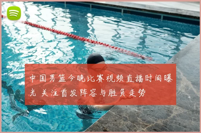中国男篮今晚比赛视频直播时间曝光 关注首发阵容与胜负走势