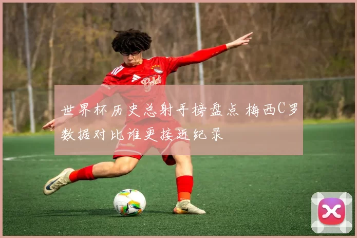 世界杯历史总射手榜盘点 梅西C罗数据对比谁更接近纪录