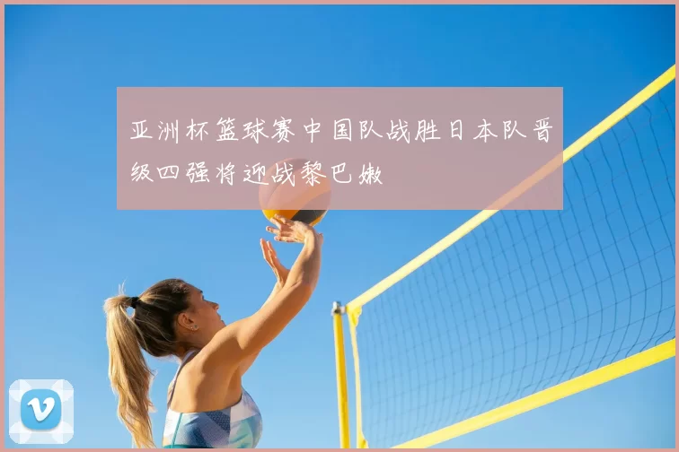 亚洲杯篮球赛中国队战胜日本队晋级四强将迎战黎巴嫩