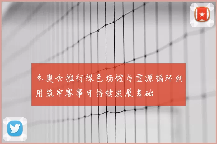 冬奥会推行绿色场馆与雪源循环利用筑牢赛事可持续发展基础